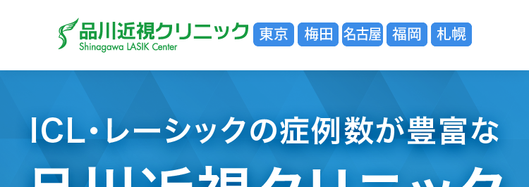 品川近視クリニック東京 梅田 名古屋 福岡 札幌
Shinagawa LASIK Center
ICL ・ レーシックの症例数が豊富な
品川近視クリニック
ICL
12万症例以上
2011年7月1日 ~ 2026年3月31日
レーシック
140万症例以上
2004年10月1日 ~ 2026年3月31日
分割払い
OK!
裸眼で思いっきり
スポーツを楽しめる!
ICL
(眼内コンタクトレンズ)
42.7万円~
月々3,900 円~
60回払い、レンズ代(19万円)を
除いた税込価格です。
スタンダード
Zレーシック
19万円~
月々 5,200 円~
※36回払い
