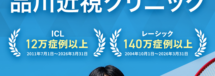 品川近視クリニック東京 梅田 名古屋 福岡 札幌
Shinagawa LASIK Center
ICL ・ レーシックの症例数が豊富な
品川近視クリニック
ICL
12万症例以上
2011年7月1日 ~ 2026年3月31日
レーシック
140万症例以上
2004年10月1日 ~ 2026年3月31日
分割払い
OK!
裸眼で思いっきり
スポーツを楽しめる!
ICL
(眼内コンタクトレンズ)
42.7万円~
月々3,900 円~
60回払い、レンズ代(19万円)を
除いた税込価格です。
スタンダード
Zレーシック
19万円~
月々 5,200 円~
※36回払い