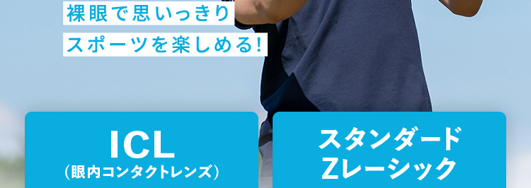 品川近視クリニック東京 梅田 名古屋 福岡 札幌
Shinagawa LASIK Center
ICL ・ レーシックの症例数が豊富な
品川近視クリニック
ICL
12万症例以上
2011年7月1日 ~ 2026年3月31日
レーシック
140万症例以上
2004年10月1日 ~ 2026年3月31日
分割払い
OK!
裸眼で思いっきり
スポーツを楽しめる!
ICL
(眼内コンタクトレンズ)
42.7万円~
月々3,900 円~
60回払い、レンズ代(19万円)を
除いた税込価格です。
スタンダード
Zレーシック
19万円~
月々 5,200 円~
※36回払い