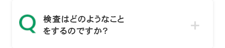 Q
検査はどのようなこと
をするのですか?
+