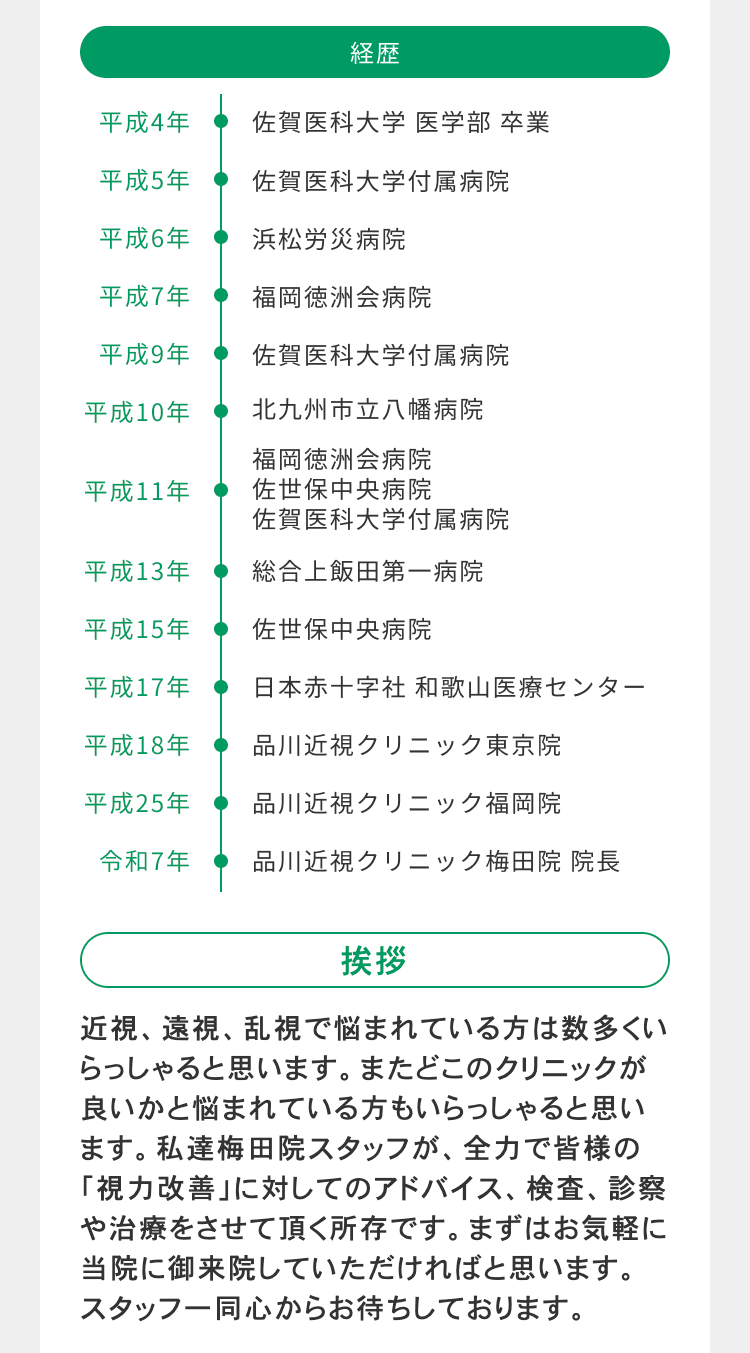 経歴
平成4年
佐賀医科大学 医学部 卒業
平成5年
佐賀医科大学付属病院
平成6年
浜松労災病院
平成7年
福岡徳洲会病院
平成9年
佐賀医科大学付属病院
平成10年
北九州市立八幡病院
福岡徳洲会病院
平成11年
佐世保中央病院
佐賀医科大学付属病院
平成13年
総合上飯田第一病院
平成15年
佐世保中央病院
平成17年
日本赤十字社和歌山医療センター
平成18年
品川近視クリニック東京院
平成25年
品川近視クリニック福岡院
令和7年
品川近視クリニック梅田院 院長
挨拶
近視、遠視、乱視で悩まれている方は数多くい
らっしゃると思います。 またどこのクリニックが
良いかと悩まれている方もいらっしゃると思い
ます。私達梅田院スタッフが、 全力で皆様の
「視力改善」に対してのアドバイス、 検査、 診察
や治療をさせて頂く所存です。 まずはお気軽に
当院に御来院していただければと思います。
スタッフ一同心からお待ちしております。