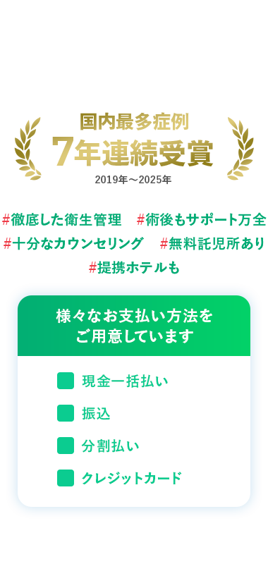 国内最多症例
7年連続受賞
2019年~2025年
#徹底した衛生管理 #術後もサポート万全
#十分なカウンセリング #無料託児所あり
#提携ホテルも
様々なお支払い方法を
ご用意しています
現金一括払い
振込
分割払い
クレジットカード