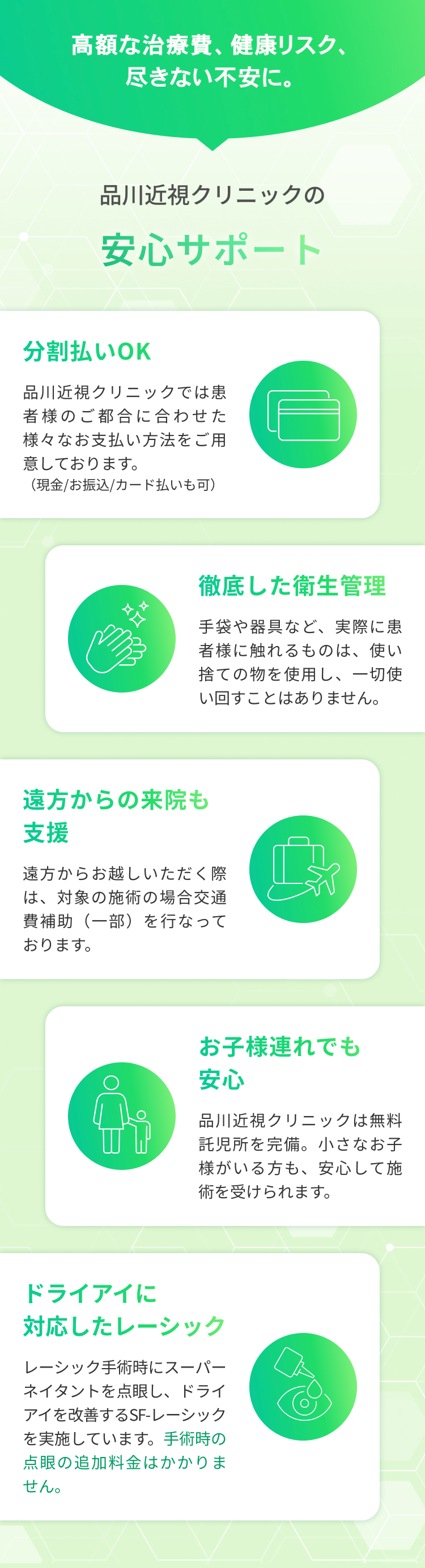 高額な治療費、健康リスク、
尽きない不安に。
品川近視クリニックの
安心サポート
分割払いOK
品川近視クリニックでは患
者様のご都合に合わせた
様々なお支払い方法をご用
意しております。
(現金/お振込/カード払いも可)
д
ロロ
徹底した衛生管理
手袋や器具など、実際に患
者様に触れるものは、 使い
捨ての物を使用し、一切使
い回すことはありません。
遠方からの来院も
支援
遠方からお越しいただく際
は、対象の施術の場合交通
費補助(一部)を行なって
おります。
お子様連れでも
安心
品川近視クリニックは無料
託児所を完備。 小さなお子
様がいる方も、安心して施
術を受けられます。
ドライアイに
対応したレーシック
レーシック手術時にスーパー
ネイタントを点眼し、 ドライ
アイを改善するSF-レーシック
を実施しています。 手術時の
点眼の追加料金はかかりま
せん。