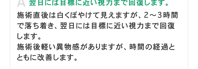A 翌日には目標に近い視力まで回復します。
施術直後は白くぼやけて見えますが、 2~3時間
で落ち着き、翌日には目標に近い視力まで回復
します。
施術後軽い異物感がありますが、 時間の経過と
ともに改善します。