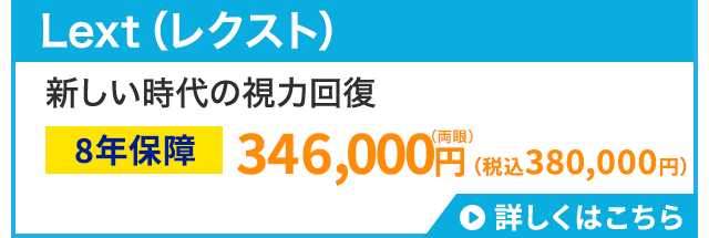 Lext (レクスト)
新しい時代の視力回復
(両眼)
8年保障 346,000円 (税込380,000円)
詳しくはこちら