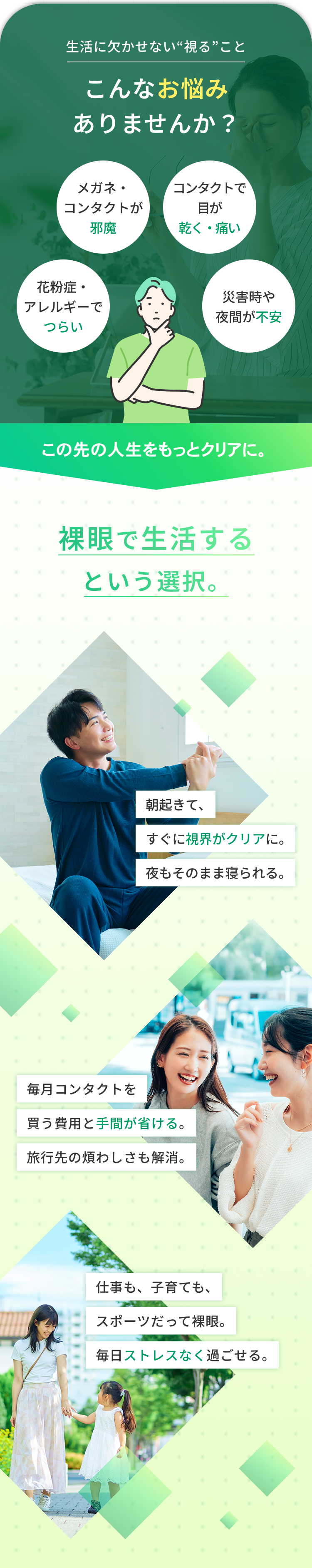 生活に欠かせない“視る”こと
こんなお悩み
ありませんか?
メガネ・
コンタクトで
コンタクトが
邪魔
目が
乾く・痛い
花粉症・
災害時や
アレルギーで
つらい
夜間が不安
この先の人生をもっとクリアに。
裸眼で生活する
という選択。
朝起きて、
すぐに視界がクリアに。
夜もそのまま寝られる。
毎月コンタクトを
買う費用と手間が省ける。
旅行先の煩わしさも解消。
仕事も、子育ても、
スポーツだって裸眼。
毎日ストレスなく過ごせる。