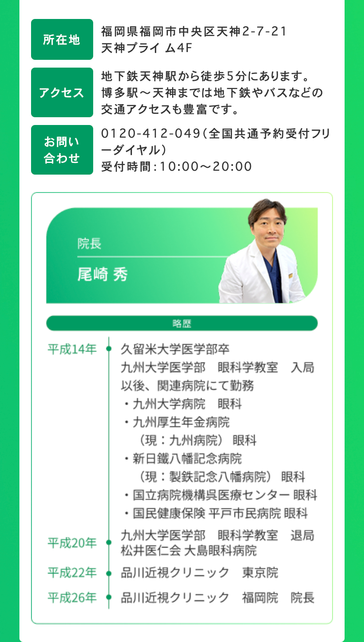 福岡県福岡市中央区天神2-7-21
所在地
天神プライム4F
地下鉄天神駅から徒歩5分にあります。
アクセス
博多駅~天神までは地下鉄やバスなどの
交通アクセスも豊富です。
お問い
0120-412-049 (全国共通予約受付フリ
-ダイヤル)
合わせ
受付時間: 10:00~20:00
院長
尾崎 秀
略歴
平成14年
久留米大学医学部卒
九州大学医学部 眼科学教室 入局
以後、 関連病院にて勤務
・九州大学病院 眼科
・九州厚生年金病院
(現:九州病院) 眼科
新日鐵八幡記念病院
(現: 製鉄記念八幡病院) 眼科
国立病院機構呉医療センター 眼科
国民健康保険 平戸市民病院 眼科
九州大学医学部 眼科学教室 退局
松井医仁会 大島眼科病院
平成20年
平成22年
品川近視クリニック 東京院
平成26年
品川近視クリニック 福岡院 院長