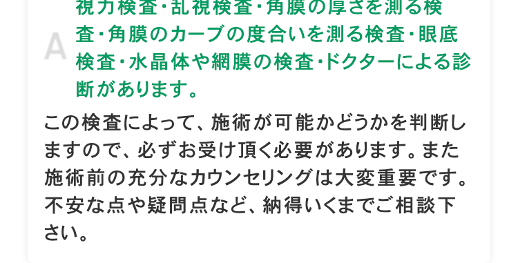 A
視力検査・乱視検査・角膜の厚さを測る検
査・角膜のカーブの度合いを測る検査・眼底
検査・水晶体や網膜の検査 ドクターによる診
断があります。
この検査によって、 施術が可能かどうかを判断し
ますので、必ずお受け頂く必要があります。 また
施術前の充分なカウンセリングは大変重要です。
不安な点や疑問点など、納得いくまでご相談下
さい。