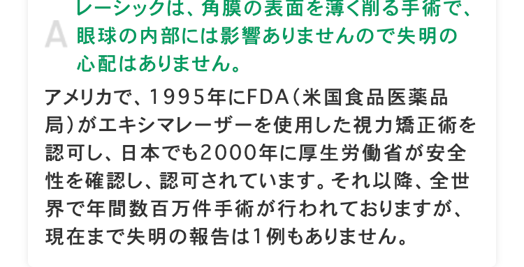 レーシックは、角膜の表面を薄く削る手術で、
A 眼球の内部には影響ありませんので失明の
心配はありません。
アメリカで、 1995年にFDA(米国食品医薬品
局)がエキシマレーザーを使用した視力矯正術を
認可し、日本でも2000年に厚生労働省が安全
性を確認し、認可されています。 それ以降、 全世
界で年間数百万件手術が行われておりますが、
現在まで失明の報告は1例もありません。
