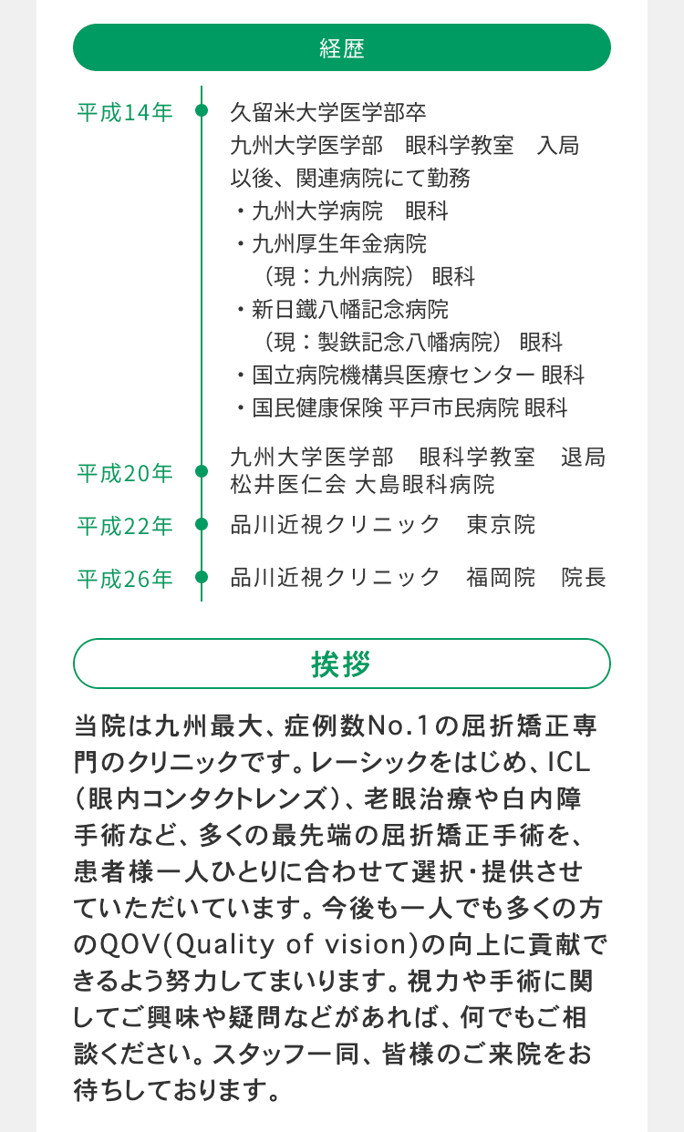 経歴
平成14年
久留米大学医学部卒
九州大学医学部 眼科学教室 入局
以後、関連病院にて勤務
・九州大学病院 眼科
・九州厚生年金病院
(現:九州病院) 眼科
・新日鐵八幡記念病院
(現:製鉄記念八幡病院) 眼科
国立病院機構呉医療センター 眼科
国民健康保険 平戸市民病院 眼科
平成20年
九州大学医学部 眼科学教室 退局
松井医仁会 大島眼科病院
平成22年
品川近視クリニック 東京院
平成26年
品川近視クリニック 福岡院 院長
挨拶
当院は九州最大、 症例数No.1の屈折矯正専
門のクリニックです。 レーシックをはじめ、 ICL
(眼内コンタクトレンズ)、 老眼治療や白内障
手術など、多くの最先端の屈折矯正手術を、
患者様一人ひとりに合わせて選択・提供させ
ていただいています。 今後も一人でも多くの方
のQOV (Quality of vision) の向上に貢献で
きるよう努力してまいります。視力や手術に関
してご興味や疑問などがあれば、 何でもご相
談ください。 スタッフ一同、皆様のご来院をお
待ちしております。