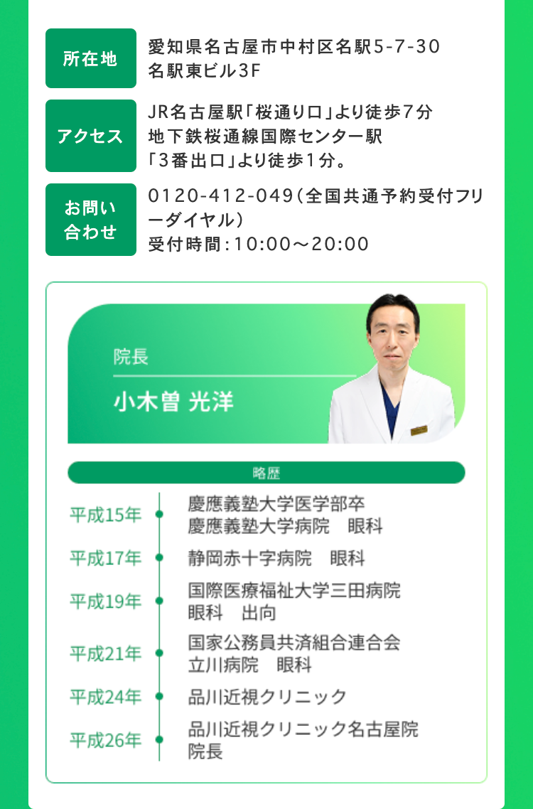 所在地
アクセス
愛知県名古屋市中村区名駅5-7-30
名駅東ビル3F
JR名古屋駅「桜通り口」 より徒歩7分
地下鉄桜通線国際センター駅
「3番出口」より徒歩1分。
0120-412-049 (全国共通予約受付フリ
-ダイヤル)
お問い
合わせ
受付時間: 10:00~20:00
院長
小木曽 光洋
略歴
平成15年
平成17年
慶應義塾大学医学部卒
慶應義塾大学病院 眼科
静岡赤十字病院 眼科
平成19年
国際医療福祉大学三田病院
眼科 出向
国家公務員共済組合連合会
平成21年
立川病院 眼科
平成24年
品川近視クリニック
品川近視クリニック名古屋院
平成26年
院長