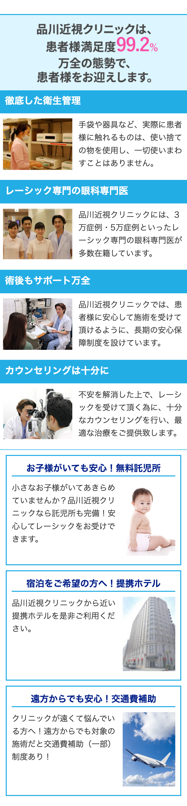 品川近視クリニックは、
患者様満足度99.2%
万全の態勢で、
患者様をお迎えします。
徹底した衛生管理
手袋や器具など、実際に患者
様に触れるものは、 使い捨て
の物を使用し、一切使いまわ
すことはありません。
レーシック専門の眼科専門医
品川近視クリニックには、 3
クリ!
万症例・5万症例といったレ
ーシック専門の眼科専門医が
多数在籍しています。
術後もサポート万全
品川近視クリニックでは、患
者様に安心して施術を受けて
頂けるように、長期の安心保
障制度を設けています。
カウンセリングは十分に
不安を解消した上で、 レーシ
ックを受けて頂く為に、十分
なカウンセリングを行い、最
適な治療をご提供致します。
お子様がいても安心! 無料託児所
小さなお子様がいてあきらめ
ていませんか?品川近視クリ
ニックなら託児所も完備! 安
心してレーシックをお受けで
きます。
宿泊をご希望の方へ! 提携ホテル
品川近視クリニックから近い
提携ホテルを是非ご利用くだ
さい。
遠方からでも安心! 交通費補助
クリニックが遠くて悩んでい
る方へ! 遠方からでも対象の
施術だと交通費補助(一部)
制度あり!