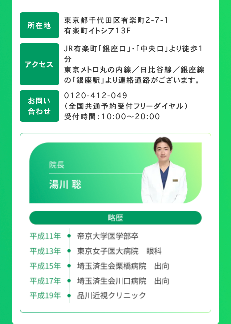 所在地
アクセス
お問い
合わせ
東京都千代田区有楽町2-7-1
有楽町イトシア13F
JR有楽町 「銀座口」 「中央口」より徒歩1
分
東京メトロ丸の内線/日比谷線/銀座線
の 「銀座駅」より連絡通路がございます。
0120-412-049
(全国共通予約受付フリーダイヤル)
受付時間: 10:00~20:00
院長
湯川 聡
略歴
平成11年
帝京大学医学部卒
平成13年
東京女子医大病院 眼科
平成15年
埼玉済生会栗橋病院
出向
平成17年
埼玉済生会川口病院
出向
平成19年
品川近視クリニック