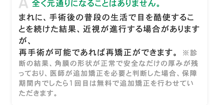 A 全く元通りになることはありません。
まれに、手術後の普段の生活で目を酷使するこ
とを続けた結果、 近視が進行する場合があります
が、
再手術が可能であれば再矯正ができます。※診
断の結果、角膜の形状が正常で安全なだけの厚みが残
っており、医師が追加矯正を必要と判断した場合、保障
期間内でしたら1回目は無料で追加矯正を行わせてい
ただきます。