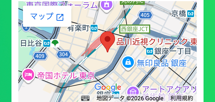 吉田ーラム
マップ
405
京橋 回
有楽町
|西銀座JCT
日比谷
品川近視クリニック 東
銀座一丁目
409
304
無印良品 銀座
帝国ホテル東京
Google
アートアクアッ
地図データ ©2026 Google 利用規約