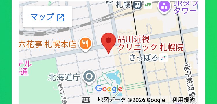 タワー
札幌 JR JR
マップ
品川近視
六花亭 札幌本店
クリニック札幌院
さっぽろ
テル
通
北海道庁
西8丁目通
地下鉄東豊
地図データ ©2026 Google 利用規約
Google