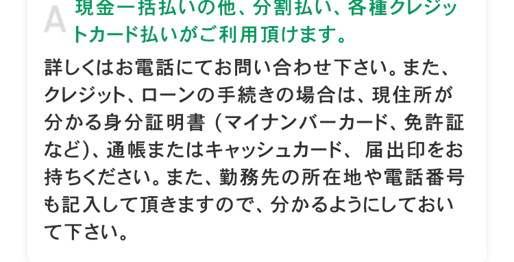 A
現金一括払いの他、分割払い、各種クレジッ
トカード払いがご利用頂けます。
詳しくはお電話にてお問い合わせ下さい。 また、
クレジット、ローンの手続きの場合は、現住所が
分かる身分証明書 (マイナンバーカード、 免許証
など)、 通帳またはキャッシュカード、 届出印をお
持ちください。 また、 勤務先の所在地や電話番号
も記入して頂きますので、 分かるようにしておい
て下さい。