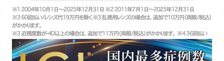 ※12004年10月1日~2025年12月31日22011年7月1日~2025年12月31日
※360回
寸。
又代19万円除<※3乱視用大の場合体、追加下10万円(両眼/税込)
※3近视度数-4D以上の場合体、追加下11万円(両眼/税込)寸。※436回
国内最多症例数
2019-2025
ICL 受賞
7年連続
煙ICLのㄨ一力一飞扬百人夕一步一”力儿社上列
