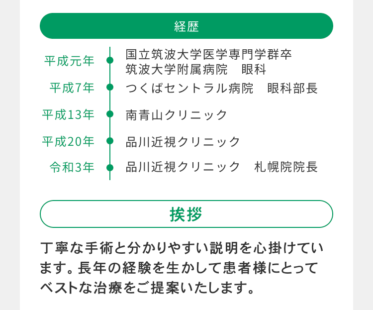 経歴
国立筑波大学医学専門学群卒
平成元年
筑波大学附属病院 眼科
平成7年
つくばセントラル病院 眼科部長
平成13年
南青山クリニック
平成20年
品川近視クリニック
令和3年
品川近視クリニック 札幌院院長
挨拶
丁寧な手術と分かりやすい説明を心掛けてい
ます。 長年の経験を生かして患者様にとって
ベストな治療をご提案いたします。