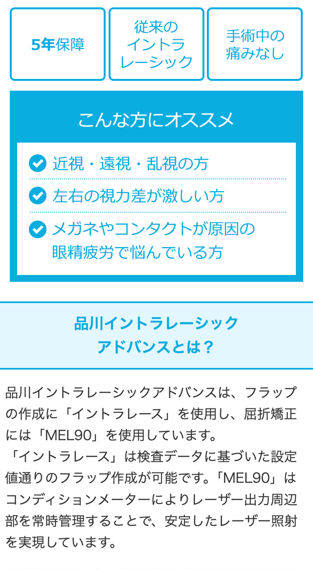 従来の
手術中の
5年保障
イントラ
レーシック
痛みなし
こんな方にオススメ
近視・遠視・乱視の方
左右の視力差が激しい方
メガネやコンタクトが原因の
眼精疲労で悩んでいる方
品川イントラレーシック
アドバンスとは?
品川イントラレーシックアドバンスは、 フラップ
の作成に「イントラレース」 を使用し、 屈折矯正
には「MEL90」 を使用しています。
「イントラレース」 は検査データに基づいた設定
値通りのフラップ作成が可能です。 「MEL90」は
コンディションメーターによりレーザー出力周辺
部を常時管理することで、 安定したレーザー照射
を実現しています。