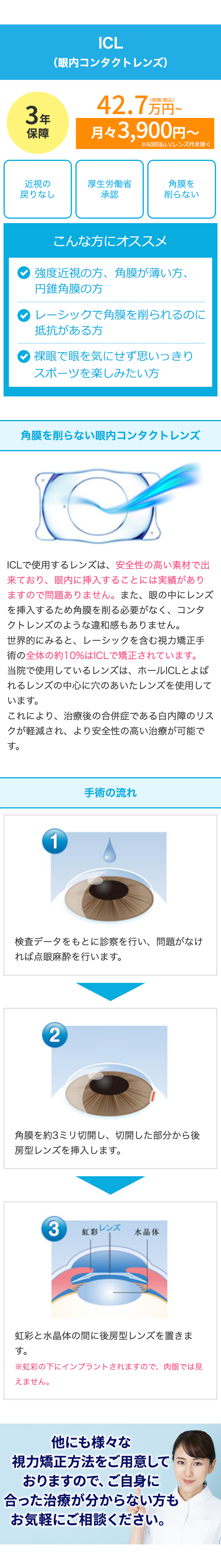 3年
3保
年障
保障
ICL
(眼内コンタクトレンズ)
42.7万円~
月々3,900円~
※60回払い/レンズ代を除く
近視の
厚生労働省
角膜を
戻りなし
承認
削らない
こんな方にオススメ
強度近視の方、 角膜が薄い方、
円錐角膜の方
レーシックで角膜を削られるのに
抵抗がある方
裸眼で眼を気にせず思いっきり
スポーツを楽しみたい方
角膜を削らない眼内コンタクトレンズ
ICLで使用するレンズは、安全性の高い素材で出
来ており、眼内に挿入することには実績があり
ますので問題ありません。 また、 眼の中にレンズ
を挿入するため角膜を削る必要がなく、 コンタ
クトレンズのような違和感もありません。
世界的にみると、レーシックを含む視力矯正手
術の全体の約10%はICLで矯正されています。
当院で使用しているレンズは、ホールICLとよば
れるレンズの中心に穴のあいたレンズを使用して
います。
これにより、治療後の合併症である白内障のリス
クが軽減され、より安全性の高い治療が可能で
す。
1
手術の流れ
検査データをもとに診察を行い、問題がなけ
れば点眼麻酔を行います。
2
角膜を約3ミリ切開し、 切開した部分から後
房型レンズを挿入します。
3
虹彩レンズ
水晶体
虹彩と水晶体の間に後房型レンズを置きま
す。
※虹彩の下にインプラントされますので、 肉眼では見
えません。
他にも様々な
視力矯正方法をご用意して
おりますので、ご自身に
合った治療が分からない方も
お気軽にご相談ください。