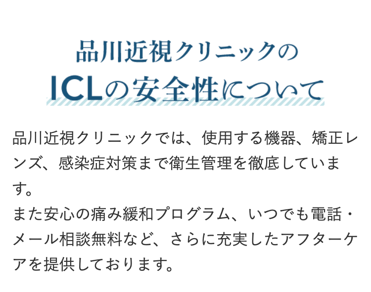 品川近視クリニックの
ICLの安全性について
品川近視クリニックでは、 使用する機器、 矯正レ
ンズ、感染症対策まで衛生管理を徹底していま
す。
また安心の痛み緩和プログラム、いつでも電話・
メール相談無料など、 さらに充実したアフターケ
アを提供しております。