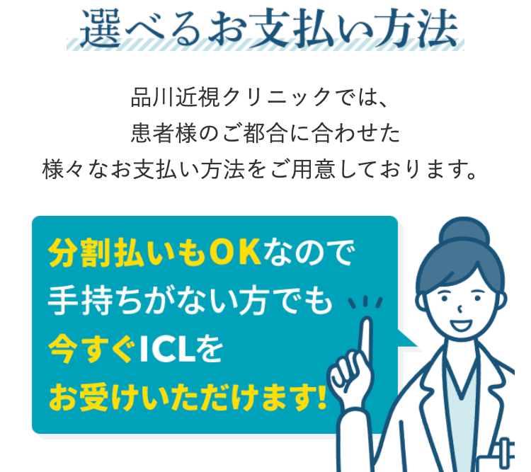 選べるお支払い方法
品川近視クリニックでは、
患者様のご都合に合わせた
様々なお支払い方法をご用意しております。
分割払いもOKなので
手持ちがない方でも
今すぐICLを
お受けいただけます!