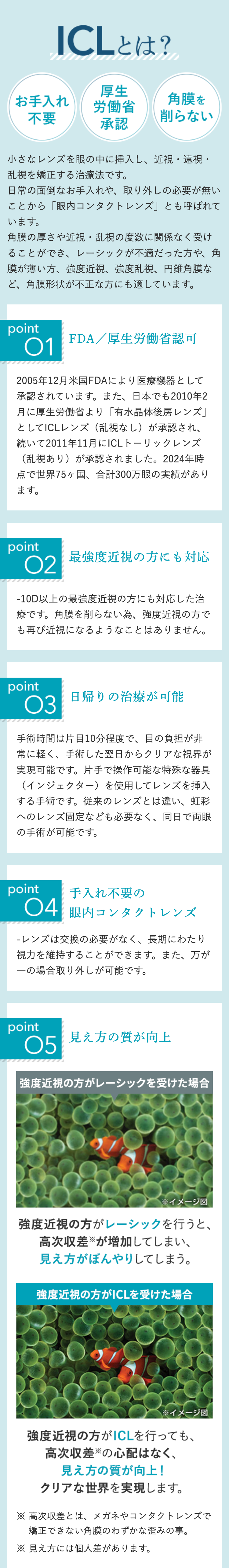 ICLとは?
厚生
お手入れ
角膜を
労働省
不要
削らない
承認
小さなレンズを眼の中に挿入し、近視・遠視・
乱視を矯正する治療法です。
日常の面倒なお手入れや、取り外しの必要が無い
ことから「眼内コンタクトレンズ」とも呼ばれて
います。
角膜の厚さや近視・乱視の度数に関係なく受け
ることができ、 レーシックが不適だった方や、角
膜が薄い方、強度近視、強度乱視、円錐角膜な
ど、角膜形状が不正な方にも適しています。
point
01
FDA/厚生労働省認可
2005年12月米国FDAにより医療機器として
承認されています。 また、 日本でも2010年2
月に厚生労働省より 「有水晶体後房レンズ」
としてICLレンズ (乱視なし) が承認され、
続いて2011年11月にICLトーリックレンズ
(乱視あり)が承認されました。2024年時
点で世界75ヶ国、 合計300万眼の実績があり
ます。
point
02
最強度近視の方にも対応
-10D以上の最強度近視の方にも対応した治
療です。角膜を削らない為、強度近視の方で
も再び近視になるようなことはありません。
point
03
日帰りの治療が可能
手術時間は片目10分程度で、目の負担が非
常に軽く、手術した翌日からクリアな視界が
実現可能です。 片手で操作可能な特殊な器具
(インジェクター)を使用してレンズを挿入
する手術です。 従来のレンズとは違い、虹彩
へのレンズ固定なども必要なく、同日で両眼
の手術が可能です。
point
手入れ不要の
04眼内コンタクトレンズ
レンズは交換の必要がなく、 長期にわたり
視力を維持することができます。また、万が
一の場合取り外しが可能です。
point
05
見え方の質が向上
強度近視の方がレーシックを受けた場合
※イメージ図
強度近視の方がレーシックを行うと、
高次収差が増加してしまい、
見え方がぼんやりしてしまう。
強度近視の方がICLを受けた場合
※イメージ図
強度近視の方がICLを行っても、
高次収差の心配はなく、
見え方の質が向上!
クリアな世界を実現します。
高次収差とは、メガネやコンタクトレンズで
矯正できない角膜のわずかな歪みの事。
※ 見え方には個人差があります。