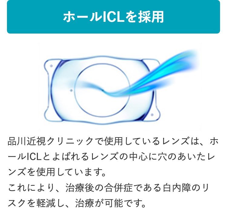ホールICLを採用
C
品川近視クリニックで使用しているレンズは、ホ
ールICLとよばれるレンズの中心に穴のあいたレ
ンズを使用しています。
これにより、治療後の合併症である白内障のリ
スクを軽減し、 治療が可能です。