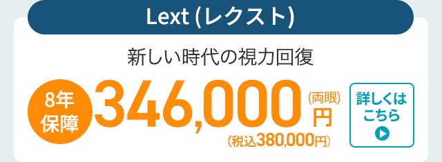 Lext (レクスト)
新しい時代の視力回復
8年
、保障
346,000円
詳しくは
(税込380,000円)
こちら
▸
