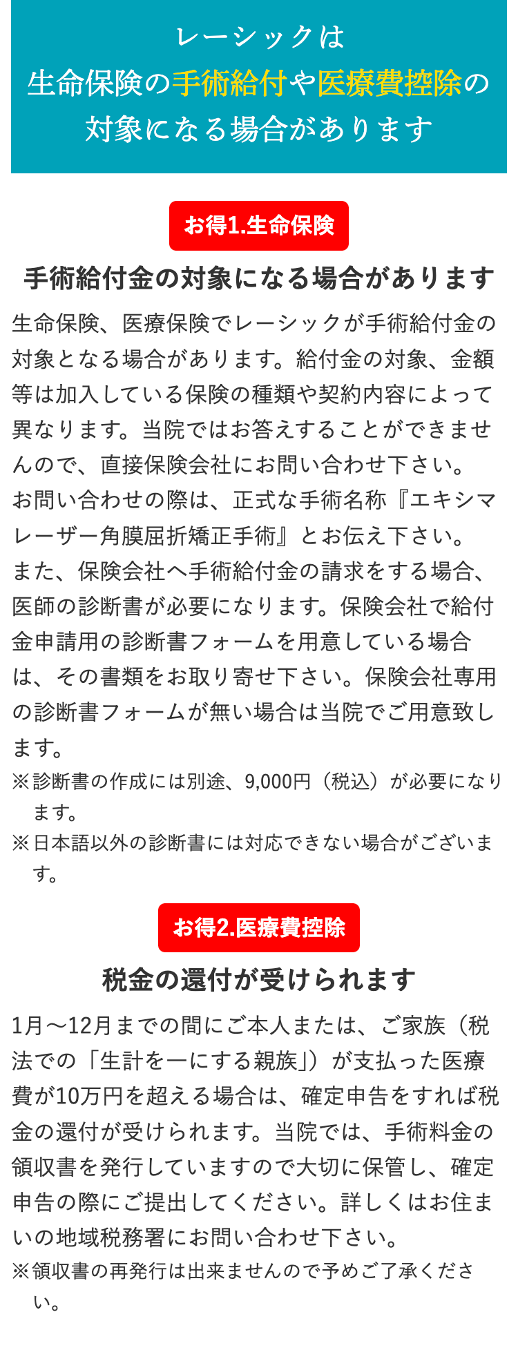 レーシックは
生命保険の手術給付や医療費控除の
対象になる場合があります
お得1.生命保険
手術給付金の対象になる場合があります
生命保険、医療保険でレーシックが手術給付金の
対象となる場合があります。 給付金の対象、金額
等は加入している保険の種類や契約内容によって
異なります。 当院ではお答えすることができませ
んので、直接保険会社にお問い合わせ下さい。
お問い合わせの際は、正式な手術名称 『エキシマ
レーザー角膜屈折矯正手術』とお伝え下さい。
また、保険会社へ手術給付金の請求をする場合、
医師の診断書が必要になります。 保険会社で給付
金申請用の診断書フォームを用意している場合
は、その書類をお取り寄せ下さい。 保険会社専用
の診断書フォームが無い場合は当院でご用意致し
ます。
※診断書の作成には別途、 9,000円 (税込) が必要になり
ます。
※日本語以外の診断書には対応できない場合がございま
す。
お得2.医療費控除
税金の還付が受けられます
1月~12月までの間にご本人または、 ご家族(税
法での「生計を一にする親族」)が支払った医療
費が10万円を超える場合は、 確定申告をすれば税
金の還付が受けられます。当院では、手術料金の
領収書を発行していますので大切に保管し、確定
申告の際にご提出してください。 詳しくはお住ま
いの地域税務署にお問い合わせ下さい。
※領収書の再発行は出来ませんので予めご了承くださ
い。