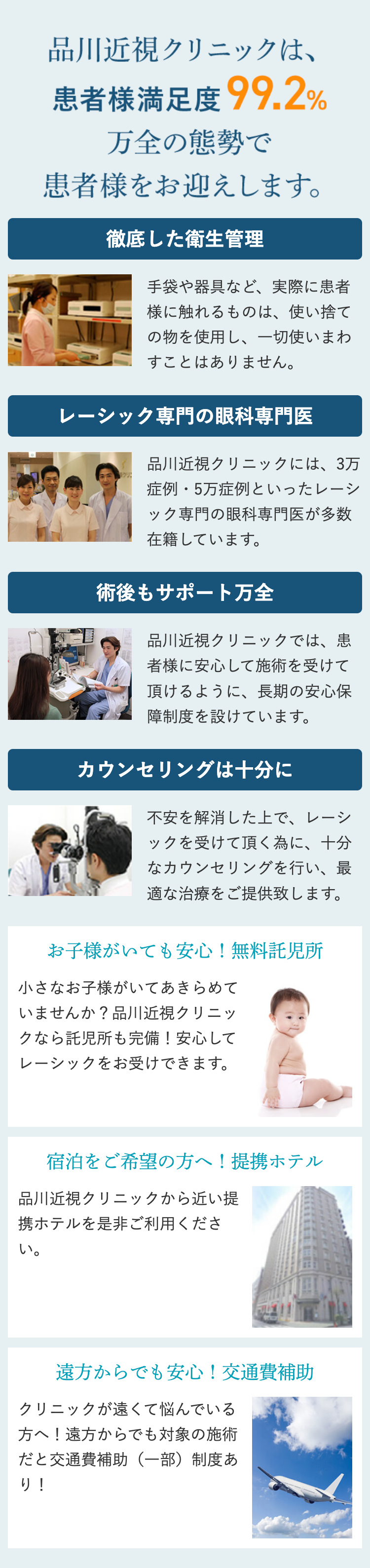 品川近視クリニックは、
患者様満足度 99.2%
万全の態勢で
患者様をお迎えします。
徹底した衛生管理
手袋や器具など、 実際に患者
様に触れるものは、使い捨て
の物を使用し、一切使いまわ
すことはありません。
レーシック専門の眼科専門医
品川近視クリニックには、3万
クリ!
症例・5万症例といったレーシ
ック専門の眼科専門医が多数
在籍しています。
術後もサポート万全
品川近視クリニックでは、 患
者様に安心して施術を受けて
頂けるように、長期の安心保
障制度を設けています。
カウンセリングは十分に
不安を解消した上で、レーシ
ックを受けて頂く為に、十分
なカウンセリングを行い、最
適な治療をご提供致します。
お子様がいても安心! 無料託児所
小さなお子様がいてあきらめて
いませんか? 品川近視クリニッ
クなら託児所も完備! 安心して
レーシックをお受けできます。
宿泊をご希望の方へ! 提携ホテル
品川近視クリニックから近い提
携ホテルを是非ご利用くださ
い。
遠方からでも安心!交通費補助
クリニックが遠くて悩んでいる
方へ! 遠方からでも対象の施術
だと交通費補助(一部)制度あ
り!