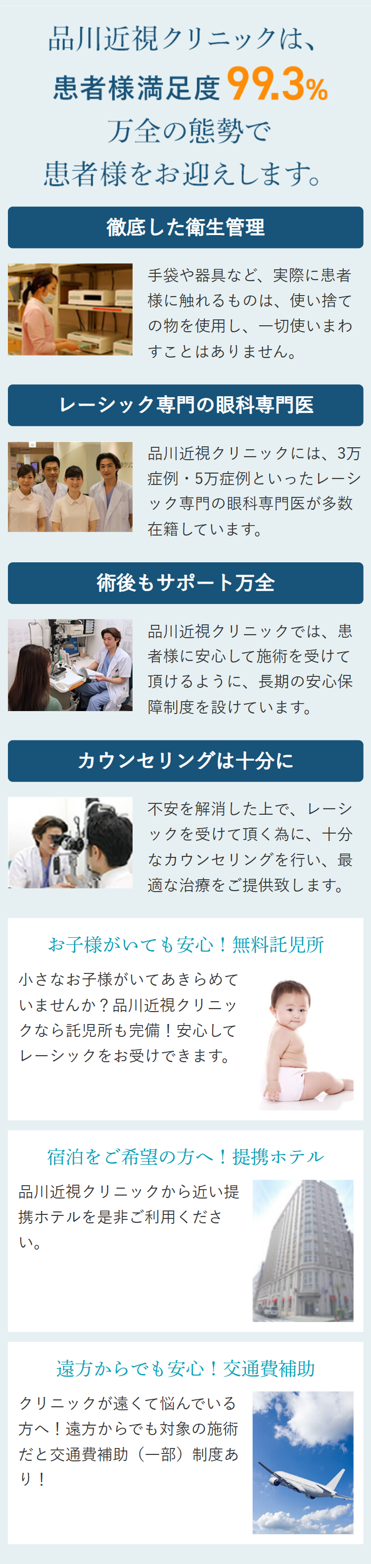 品川近視クリニックは、
患者様満足度 99.3%
万全の態勢で
患者様をお迎えします。
徹底した衛生管理
手袋や器具など、 実際に患者
様に触れるものは、使い捨て
の物を使用し、一切使いまわ
すことはありません。
レーシック専門の眼科専門医
品川近視クリニックには、 3万
クリ
症例・5万症例といったレーシ
ック専門の眼科専門医が多数
在籍しています。
術後もサポート万全
品川近視クリニックでは、患
者様に安心して施術を受けて
頂けるように、長期の安心保
障制度を設けています。
カウンセリングは十分に
不安を解消した上で、レーシ
ックを受けて頂く為に、十分
なカウンセリングを行い、最
適な治療をご提供致します。
お子様がいても安心! 無料託児所
小さなお子様がいてあきらめて
いませんか? 品川近視クリニッ
クなら託児所も完備! 安心して
レーシックをお受けできます。
宿泊をご希望の方へ! 提携ホテル
品川近視クリニックから近い提
携ホテルを是非ご利用くださ
い。
遠方からでも安心! 交通費補助
クリニックが遠くて悩んでいる
方へ! 遠方からでも対象の施術
だと交通費補助(一部)制度あ
り!