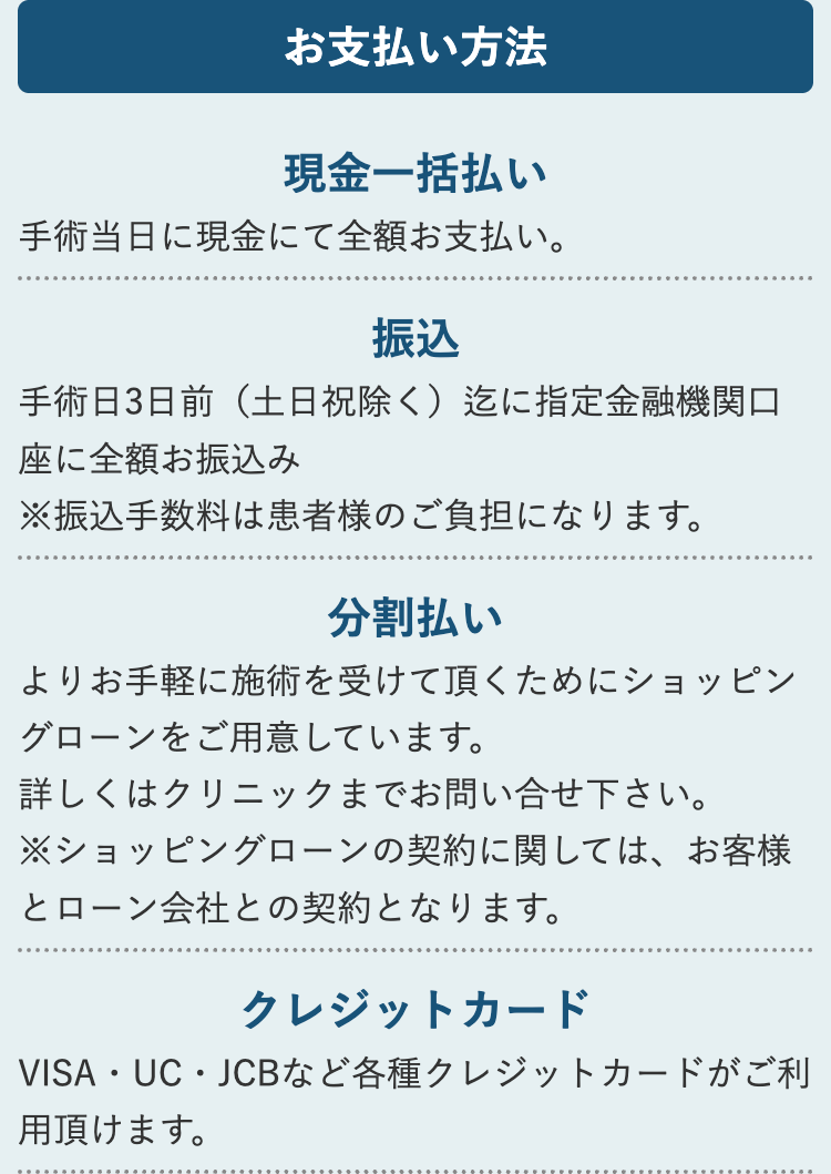 お支払い方法
現金一括払い
手術当日に現金にて全額お支払い。
振込
手術日3日前(土日祝除く) 迄に指定金融機関口
座に全額お振込み
※振込手数料は患者様のご負担になります。
分割払い
よりお手軽に施術を受けて頂くためにショッピン
グローンをご用意しています。
詳しくはクリニックまでお問い合せ下さい。
※ショッピングローンの契約に関しては、お客様
とローン会社との契約となります。
クレジットカード
VISA・UC・JCBなど各種クレジットカードがご利
用頂けます。