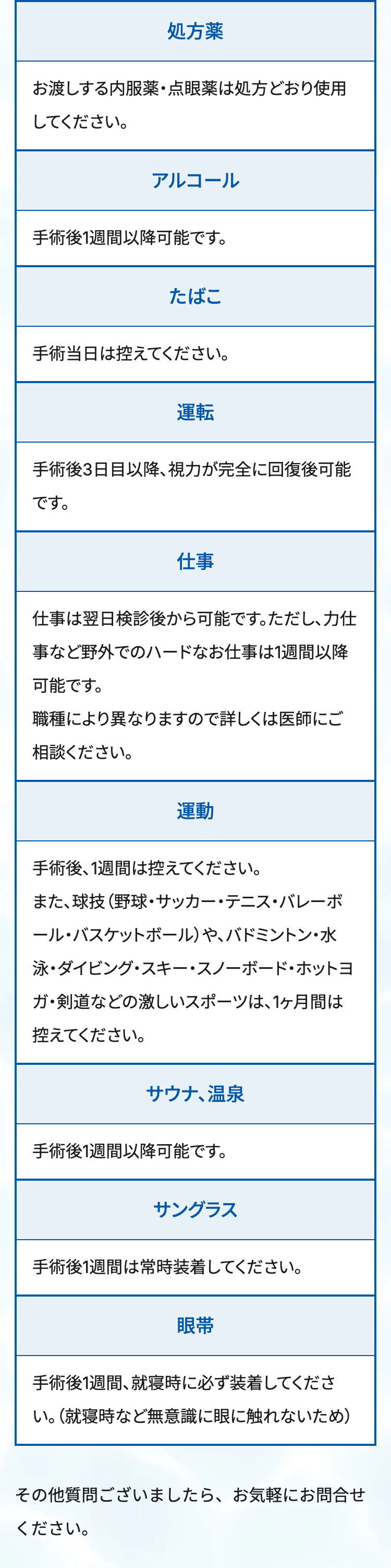 処方薬
お渡しする内服薬・点眼薬は処方どおり使用
してください。
アルコール
手術後1週間以降可能です。
たばこ
手術当日は控えてください。
運転
手術後3日目以降、視力が完全に回復後可能
です。
仕事
仕事は翌日検診後から可能です。ただし、力仕
事など野外でのハードなお仕事は1週間以降
可能です。
職種により異なりますので詳しくは医師にご
相談ください。
運動
手術後、1週間は控えてください。
また、球技(野球・サッカー・テニス・バレーボ
ール・バスケットボール)や、バドミントン・水
泳・ダイビング・スキー・スノーボード・ホットヨ
ガ・剣道などの激しいスポーツは、1ヶ月間は
控えてください。
サウナ、温泉
手術後1週間以降可能です。
サングラス
手術後1週間は常時装着してください。
眼带
手術後1週間、就寝時に必ず装着してくださ
い。(就寝時など無意識に眼に触れないため)
その他質問ございましたら、お気軽にお問合せ
ください。