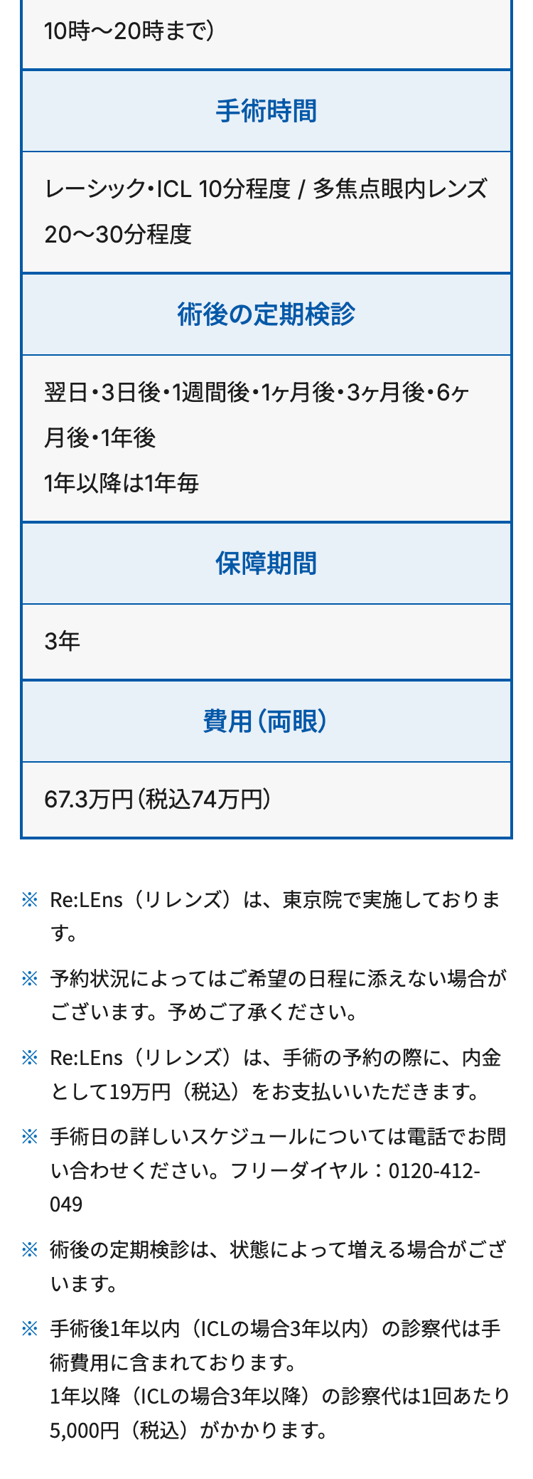 10時~20時まで)
手術時間
レーシック・ICL 10分程度 / 多焦点眼内レンズ
20~30分程度
術後の定期検診
翌日・3日後・1週間後 ・1ヶ月後・3ヶ月後・6ヶ
月後・1年後
1年以降は1年毎
3年
保障期間
費用 (両眼)
67.3万円 (税込74万円)
Re:LEns(リレンズ) は、 東京院で実施しておりま
す。
予約状況によってはご希望の日程に添えない場合が
ございます。予めご了承ください。
Re:LEns(リレンズ) は、 手術の予約の際に、内金
として19万円 (税込)をお支払いいただきます。
※手術日の詳しいスケジュールについては電話でお問
い合わせください。 フリーダイヤル: 0120-412-
049
※
術後の定期検診は、 状態によって増える場合がござ
います。
手術後1年以内 (ICL の場合3年以内)の診察代は手
術費用に含まれております。
1年以降(ICLの場合3年以降)の診察代は1回あたり
5,000円 (税込)がかかります。