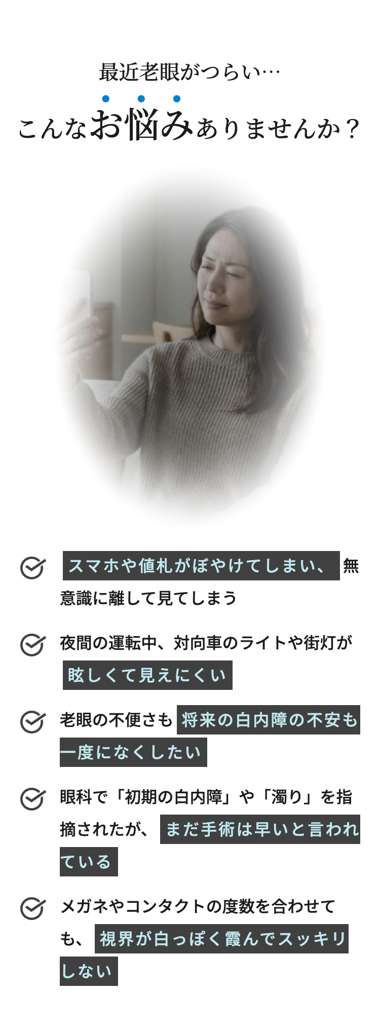 最近老眼がつらい・・・
こんなお悩みありませんか?
スマホや値札がぼやけてしまい、無
意識に離して見てしまう
夜間の運転中、 対向車のライトや街灯が
眩しくて見えにくい
老眼の不便さも 将来の白内障の不安も
一度になくしたい
眼科で「初期の白内障」 や 「濁り」を指
摘されたが、まだ手術は早いと言われ
ている
メガネやコンタクトの度数を合わせて
も、視界が白っぽく霞んでスッキリ
しない