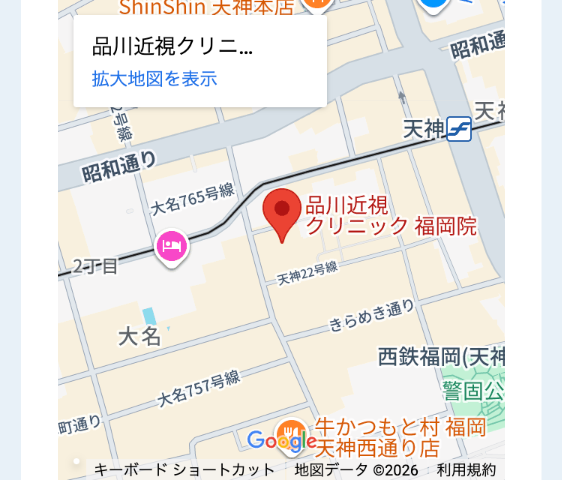 ShinShin 大神本店)
品川近視クリニ...
拡大地図を表示
号
昭和通り
昭和通
天神 天神
765号線
品川近視
し2丁目
クリニック福岡院
天神22号線
大名」
きらめき通り
大名757号線
西鉄福岡(天神
町通り
警固公
WA 牛かつもと村福岡
Google 天神西通り店
キーボードショートカット 地図データ ©2026 利用規約