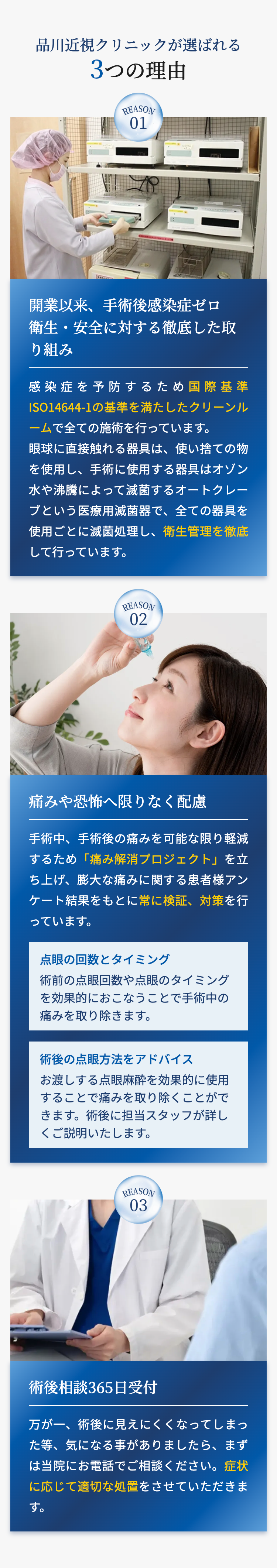 品川近視クリニックが選ばれる
3つの理由
REASON
01
開業以来、 手術後感染症ゼロ
衛生・安全に対する徹底した取
り組み
感染症を予防するため国際基準
ISO14644-1の基準を満たしたクリーンル
ームで全ての施術を行っています。
眼球に直接触れる器具は、使い捨ての物
を使用し、手術に使用する器具はオゾン
水や沸騰によって滅菌するオートクレー
ブという医療用滅菌器で、全ての器具を
使用ごとに滅菌処理し、 衛生管理を徹底
して行っています。
REASON
02
痛みや恐怖へ限りなく配慮
手術中、手術後の痛みを可能な限り軽減
するため 「痛み解消プロジェクト」を立
ち上げ、膨大な痛みに関する患者様アン
ケート結果をもとに常に検証、対策を行
っています。
点眼の回数とタイミング
術前の点眼回数や点眼のタイミング
を効果的におこなうことで手術中の
痛みを取り除きます。
術後の点眼方法をアドバイス
お渡しする点眼麻酔を効果的に使用
することで痛みを取り除くことがで
きます。 術後に担当スタッフが詳し
くご説明いたします。
REASON
03
術後相談365日受付
万が一、術後に見えにくくなってしまっ
た等、気になる事がありましたら、まず
は当院にお電話でご相談ください。症状
に応じて適切な処置をさせていただきま
す。