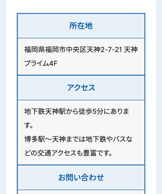 所在地
福岡県福岡市中央区天神2-7-21 天神
プライム4F
アクセス
地下鉄天神駅から徒歩5分にありま
す。
博多駅~天神までは地下鉄やバスな
どの交通アクセスも豊富です。
お問い合わせ