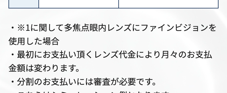 料金
両眼
67.3
万円
(税込74万円) ※1
分割料金
レンズ代:19万円 (税込) / 分割元金 : 55万円 (税込)
分割
初回料金
回数
(税込)
2回目以降料金
(税込)
12回
46,200円
月々 45,800円
24回
23,300円 (税込)
月々 22,900円(税込)
36回
18,000円 (税込)
月々15,200円 (税込)
・※1に関して多焦点眼内レンズにファインビジョンを
使用した場合
最初にお支払い頂くレンズ代金により月々のお支払
金額は変わります。
・分割のお支払いには審査が必要です。
・こちらはシミュレーション例となります。
・近視治療をICLで行った場合、 +10万円 (税込)かか
ります。
・詳しくはクリニックにお問合せください。
レンズオプション費用(税込)
オデッセイ
76.4万円 (税込84万円)
パンオプティクス
85.5万円 (税込94万円)
保障期間
3年