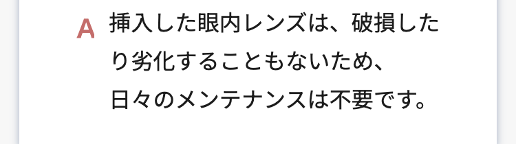 A 挿入した眼内レンズは、破損した
り劣化することもないため、
日々のメンテナンスは不要です。
