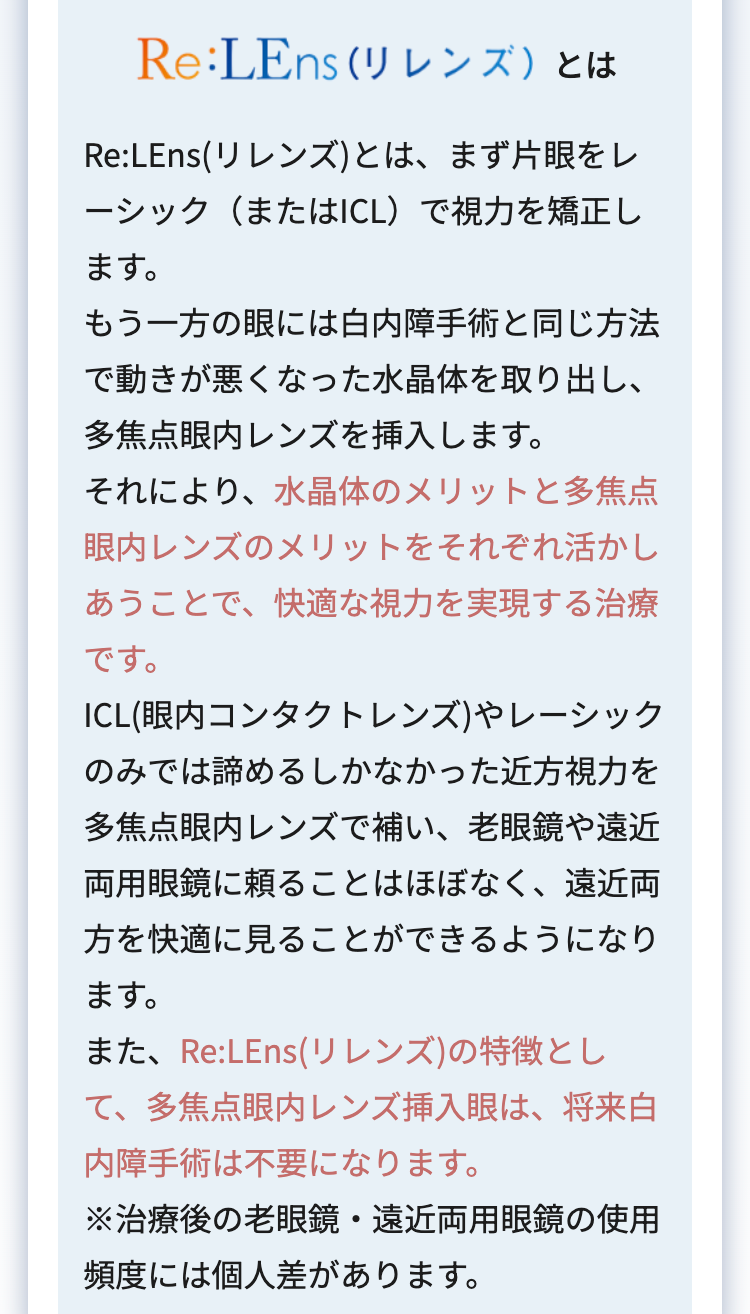 Re:LEns (リレンズ)とは
Re:LEns(リレンズ)とは、まず片眼をレ
ーシック(またはICL)で視力を矯正し
ます。
もう一方の眼には白内障手術と同じ方法
で動きが悪くなった水晶体を取り出し、
多焦点眼内レンズを挿入します。
それにより、水晶体のメリットと多焦点
眼内レンズのメリットをそれぞれ活かし
あうことで、快適な視力を実現する治療
です。
ICL (眼内コンタクトレンズ)やレーシック
のみでは諦めるしかなかった近方視力を
多焦点眼内レンズで補い、老眼鏡や遠近
両用眼鏡に頼ることはほぼなく、遠近両
方を快適に見ることができるようになり
ます。
また、Re:LEns (リレンズ)の特徴とし
て、多焦点眼内レンズ挿入眼は、 将来白
内障手術は不要になります。
※治療後の老眼鏡 遠近両用眼鏡の使用
⋅
頻度には個人差があります。