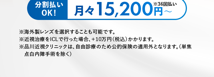 品川近視クリニック
Shinagawa LASIK Center
もしかして老眼かも?
40代からの視界ケア
Re:LEns (リレンズ)
厚生労働省
承認レンズ
使用
67.3万円(税込74万円)~
分割払い
月々 15,200 円
※36回払い
OK!
※海外製レンズを選択することも可能です。
※近視治療をICLで行った場合、+10万円(税込)かかります。
※品川近視クリニックは、 自由診療のため公的保険の適用外となります。(単焦
点白内障手術を除く)