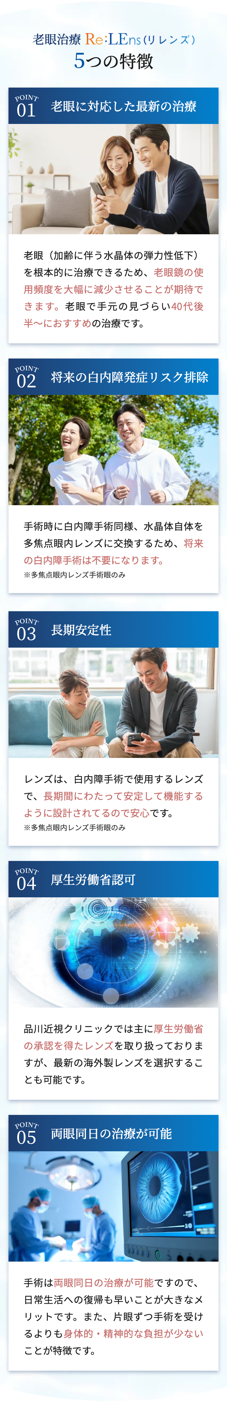 老眼治療 Re:LEns (リレンズ)
5つの特徴
POINT
01 老眼に対応した最新の治療
老眼(加齢に伴う水晶体の弾力性低下)
を根本的に治療できるため、 老眼鏡の使
用頻度を大幅に減少させることが期待で
きます。 老眼で手元の見づらい40代後
半〜におすすめの治療です。
POINT
02 将来の白内障発症リスク排除
手術時に白内障手術同様、 水晶体自体を
多焦点眼内レンズに交換するため、 将来
の白内障手術は不要になります。
※多焦点眼内レンズ手術眼のみ
POINT
03 長期安定性
レンズは、白内障手術で使用するレンズ
で、長期間にわたって安定して機能する
ように設計されてるので安心です。
※多焦点眼内レンズ手術眼のみ
POINT
04 厚生労働省認可
101010101010101010
品川近視クリニックでは主に厚生労働省
の承認を得たレンズを取り扱っておりま
すが、 最新の海外製レンズを選択するこ
とも可能です。
POINT
05 両眼同日の治療が可能
10
手術は両眼同日の治療が可能ですので、
日常生活への復帰も早いことが大きなメ
リットです。また、 片眼ずつ手術を受け
るよりも身体的・精神的な負担が少ない
ことが特徴です。