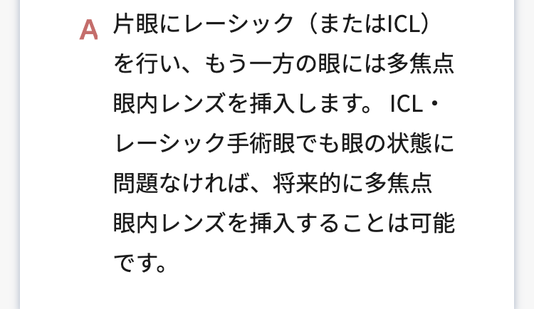 A 片眼にレーシック(またはICL)
を行い、もう一方の眼には多焦点
眼内レンズを挿入します。 ICL・
レーシック手術眼でも眼の状態に
問題なければ、将来的に多焦点
眼内レンズを挿入することは可能
です。
