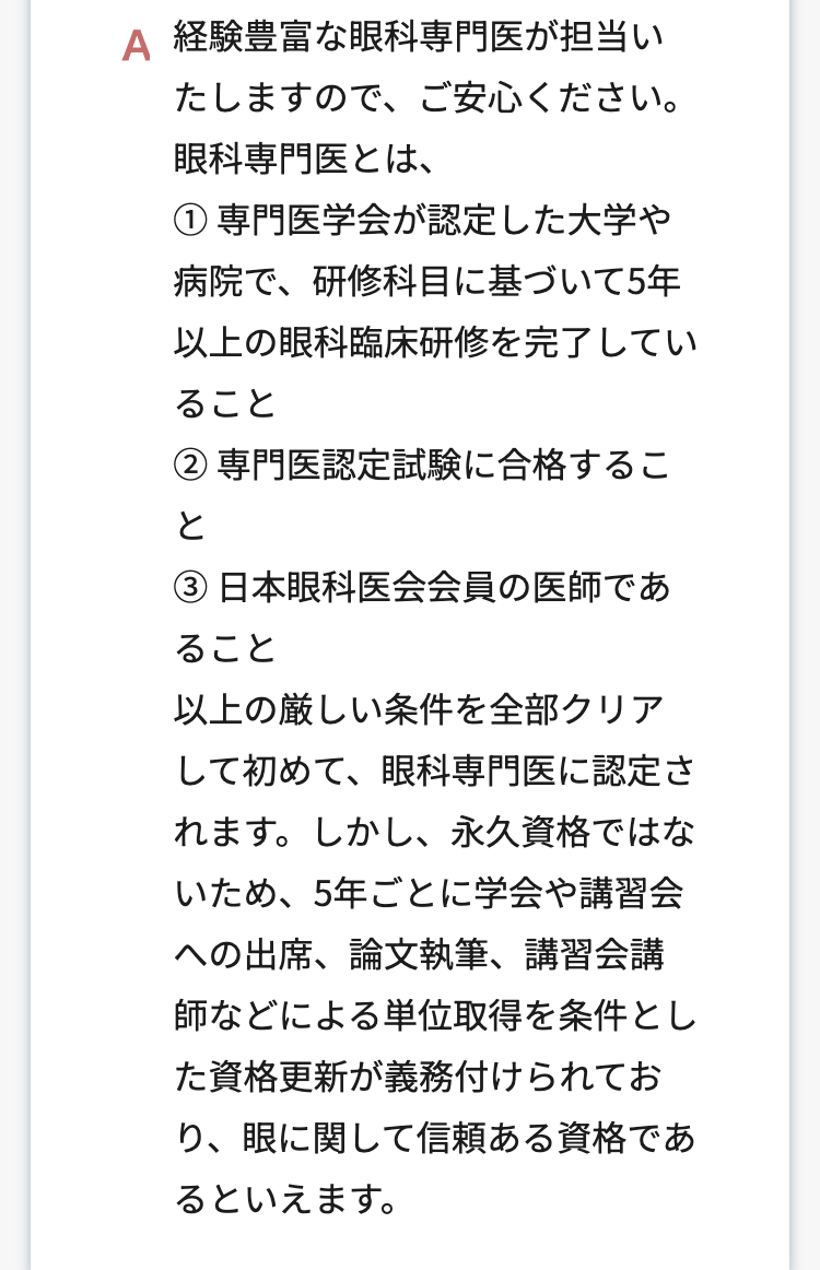 A 経験豊富な眼科専門医が担当い
たしますので、ご安心ください。
眼科専門医とは、
① 専門医学会が認定した大学や
病院で、研修科目に基づいて5年
以上の眼科臨床研修を完了してい
ること
② 専門医認定試験に合格するこ
と
③日本眼科医会会員の医師であ
ること
以上の厳しい条件を全部クリア
して初めて、眼科専門医に認定さ
れます。しかし、永久資格ではな
いため、5年ごとに学会や講習会
への出席、論文執筆、講習会講
師などによる単位取得を条件とし
た資格更新が義務付けられてお
り、眼に関して信頼ある資格であ
るといえます。