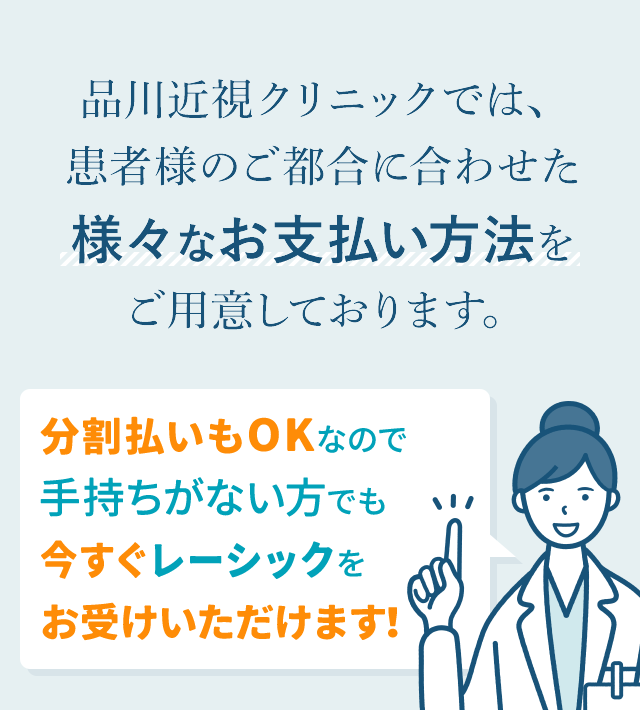 品川近視クリニックでは、
患者様のご都合に合わせた
様々なお支払い方法を
ご用意しております。
分割払いもOKなので
手持ちがない方でも
今すぐレーシックを
お受けいただけます!