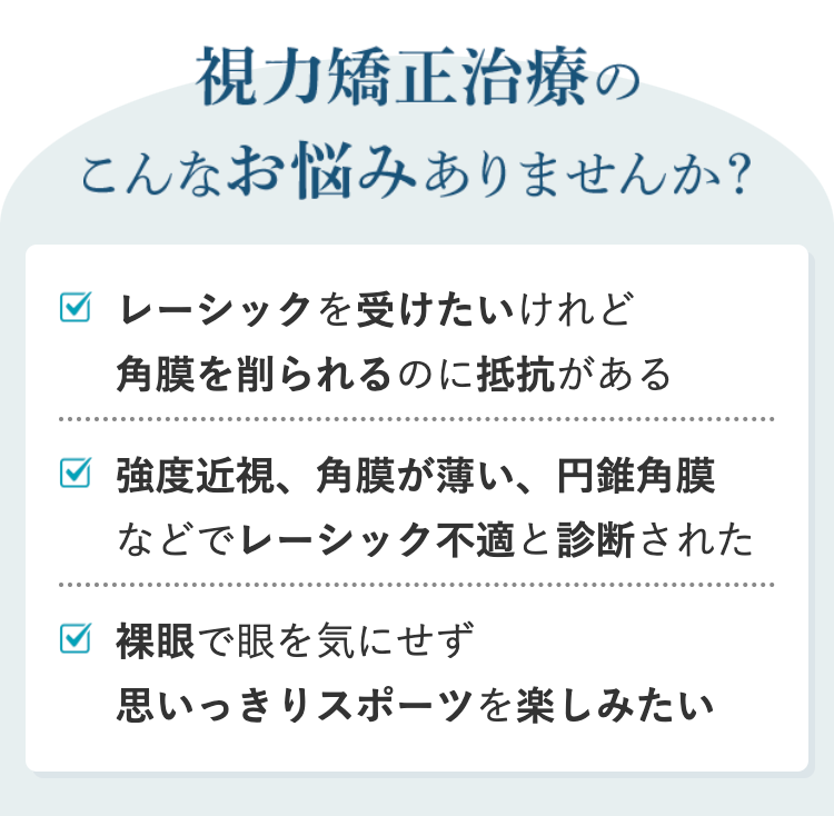 視力矯正治療の
こんなお悩みありませんか?
✓ レーシックを受けたいけれど
角膜を削られるのに抵抗がある
強度近視、角膜が薄い、 円錐角膜
などでレーシック不適と診断された
✓ 裸眼で眼を気にせず
思いっきりスポーツを楽しみたい