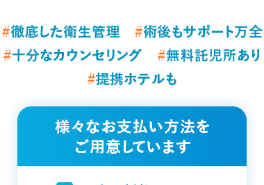 国内最多症例
7年連続受賞
2019年~2025年
#徹底した衛生管理 #術後もサポート万全
#十分なカウンセリング #無料託児所あり
#提携ホテルも
様々なお支払い方法を
ご用意しています
現金一括払い
振込
分割払い
クレジットカード